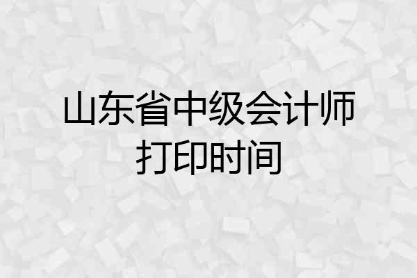 山东省中级会计师打印时间
