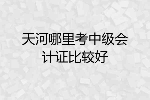 天河哪里考中级会计证比较好