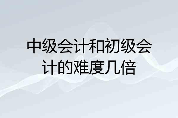 中级会计和初级会计的难度几倍