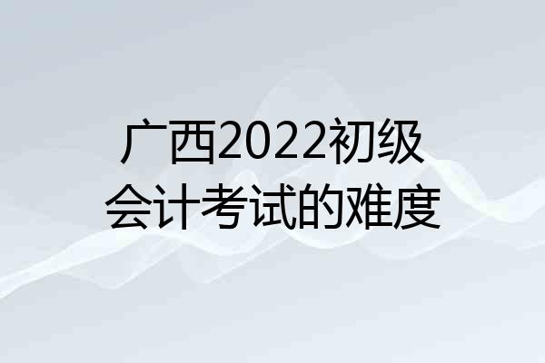 广西2022初级会计考试的难度