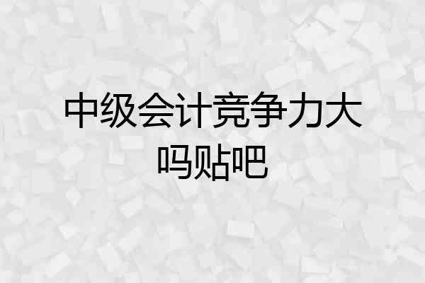 中级会计竞争力大吗贴吧