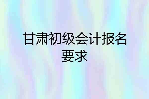 甘肃初级会计报名要求