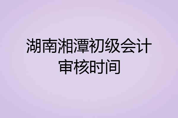 湖南湘潭初级会计审核时间