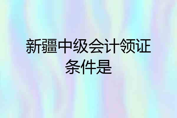 新疆中级会计领证条件是