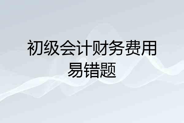 初级会计财务费用易错题