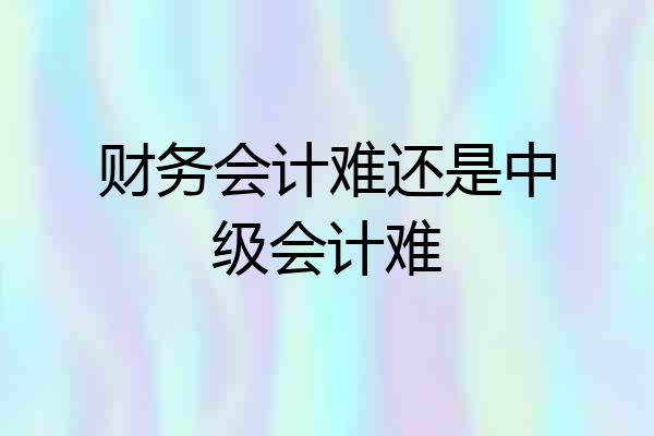 财务会计难还是中级会计难