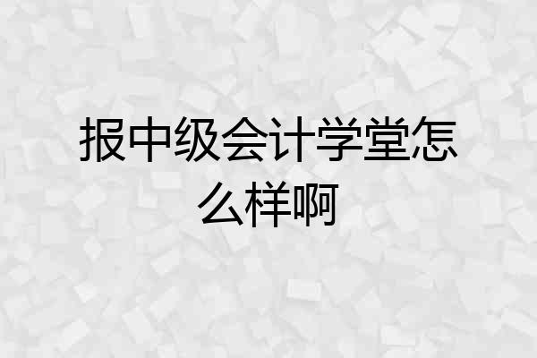 报中级会计学堂怎么样啊