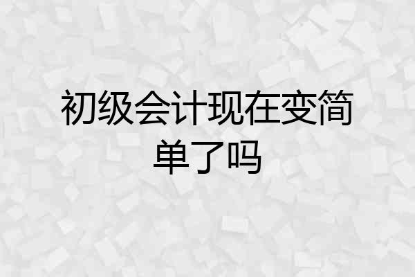 初级会计现在变简单了吗