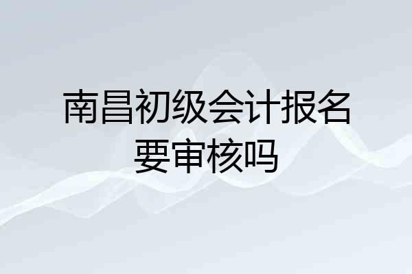 南昌初级会计报名要审核吗
