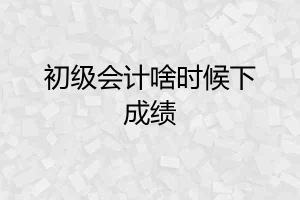 初级会计啥时候下成绩