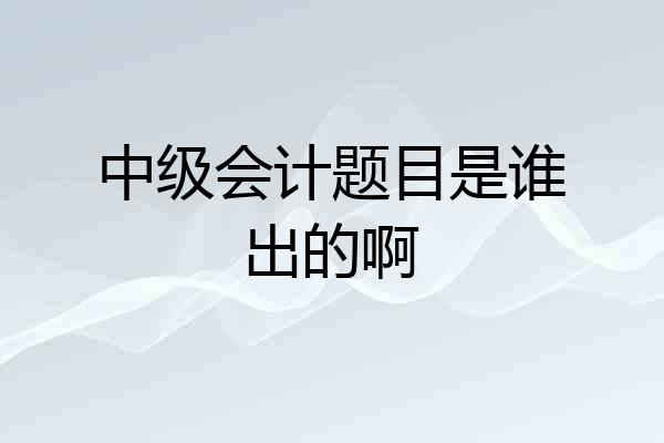 中级会计题目是谁出的啊