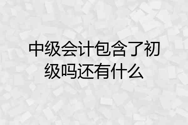 中级会计包含了初级吗还有什么