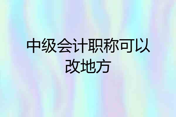 中级会计职称可以改地方