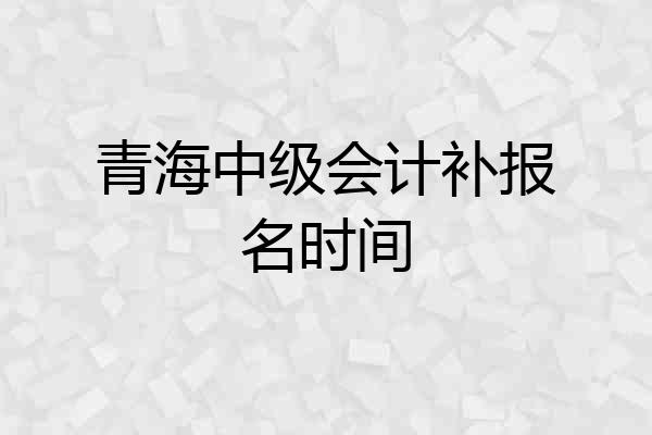 青海中级会计补报名时间