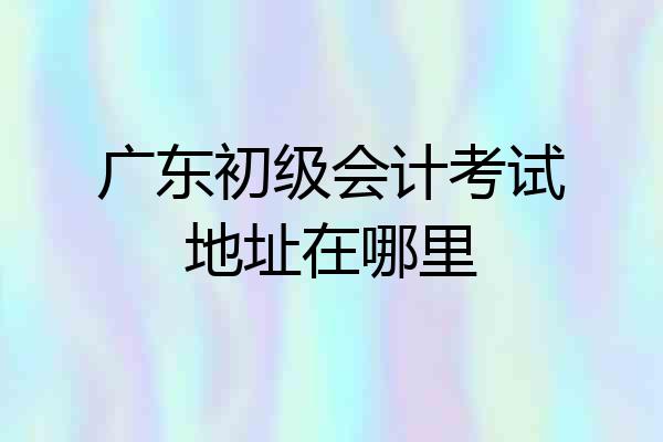 广东初级会计考试地址在哪里
