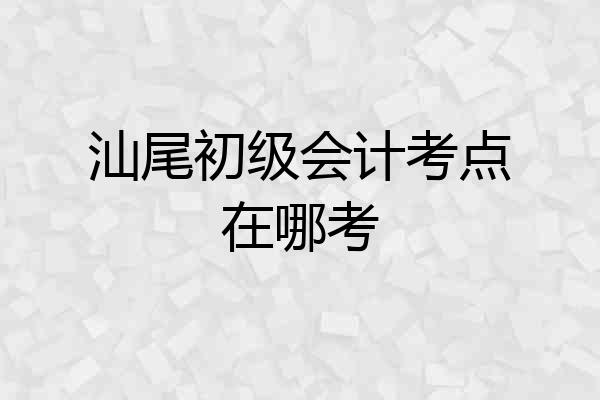 汕尾初级会计考点在哪考