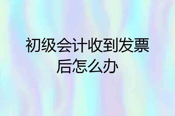 初级会计收到发票后怎么办