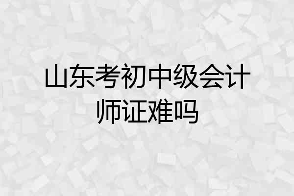 山东考初中级会计师证难吗