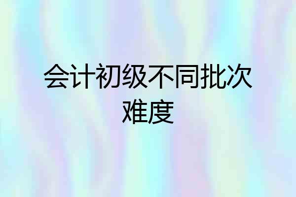 会计初级不同批次难度