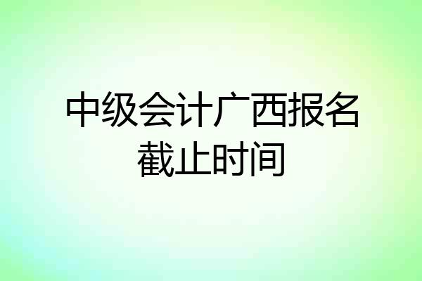 中级会计广西报名截止时间