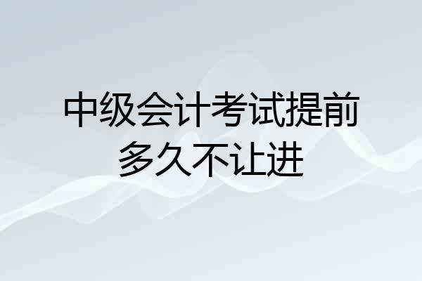 中级会计考试提前多久不让进