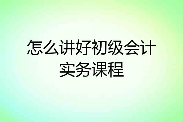 怎么讲好初级会计实务课程