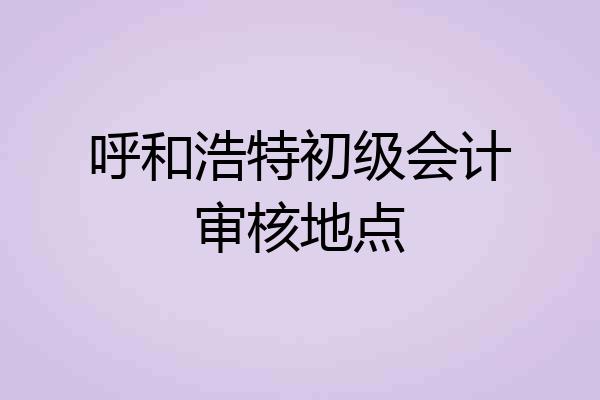 呼和浩特初级会计审核地点
