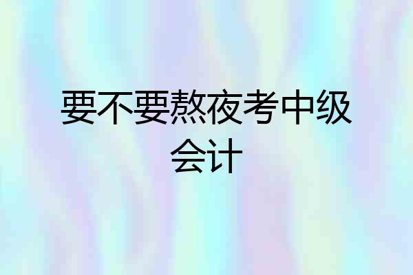要不要熬夜考中级会计