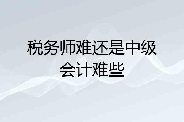税务师难还是中级会计难些