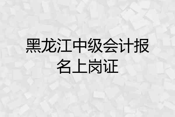 黑龙江中级会计报名上岗证