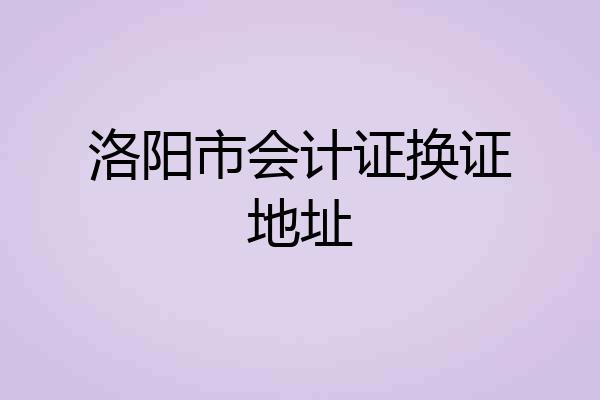洛阳市会计证换证地址