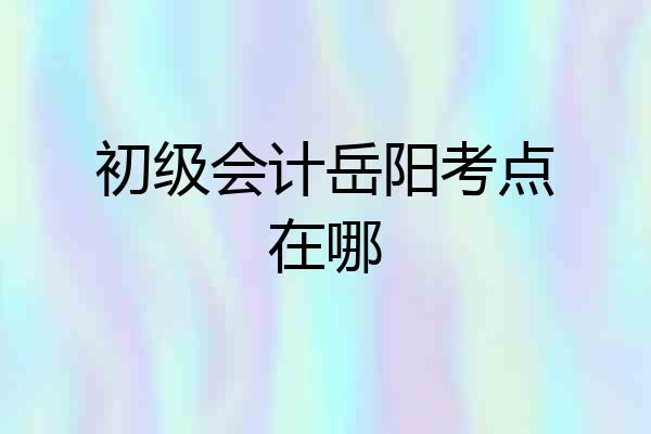 初级会计岳阳考点在哪