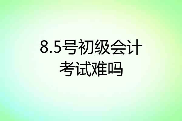 8.5号初级会计考试难吗