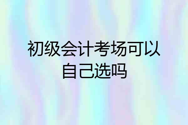 初级会计考场可以自己选吗