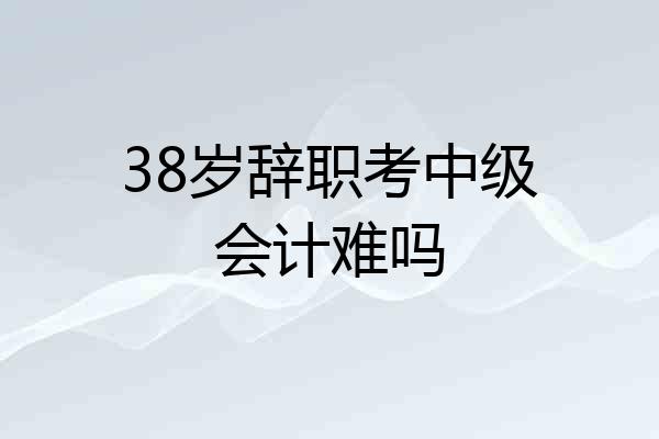 38岁辞职考中级会计难吗