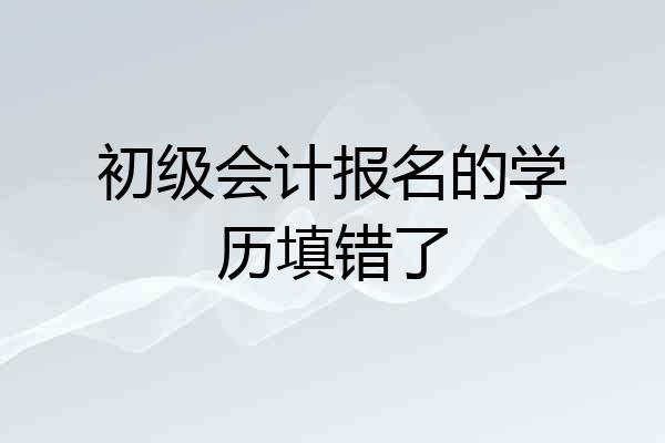 初级会计报名的学历填错了