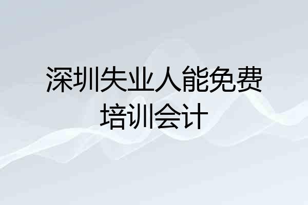深圳失业人能免费培训会计