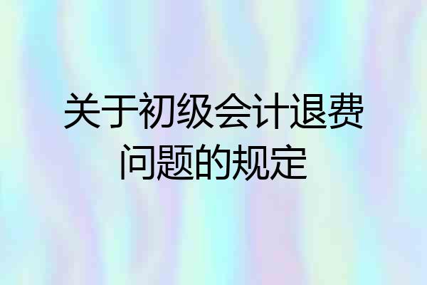 关于初级会计退费问题的规定