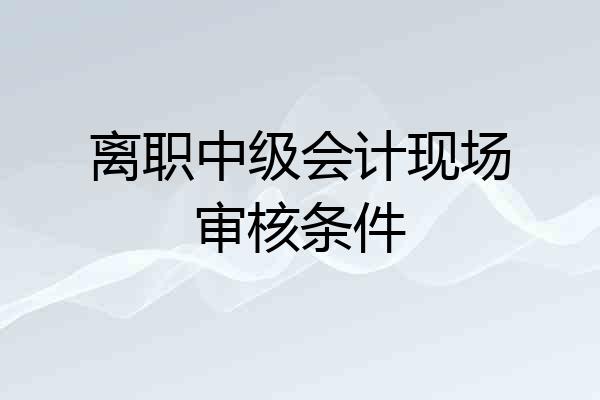 离职中级会计现场审核条件