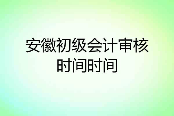安徽初级会计审核时间时间