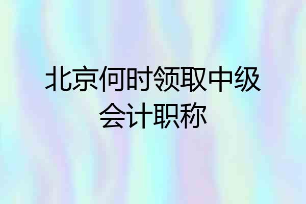 北京何时领取中级会计职称