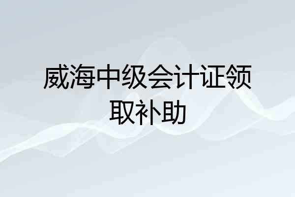 威海中级会计证领取补助
