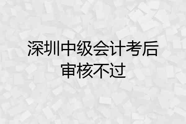 深圳中级会计考后审核不过