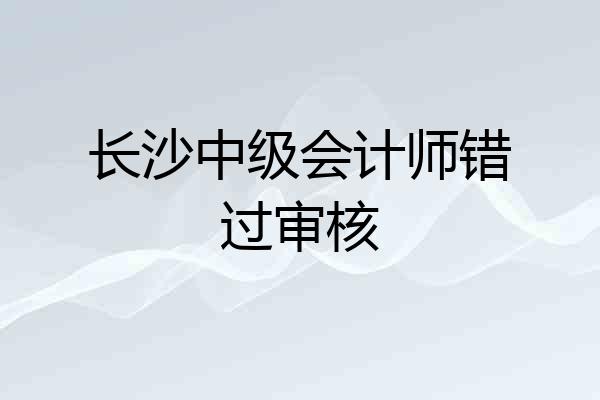 长沙中级会计师错过审核