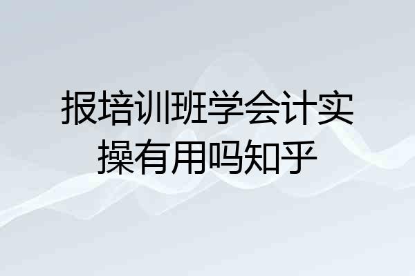 报培训班学会计实操有用吗知乎