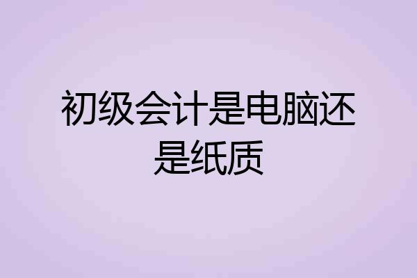 初级会计是电脑还是纸质