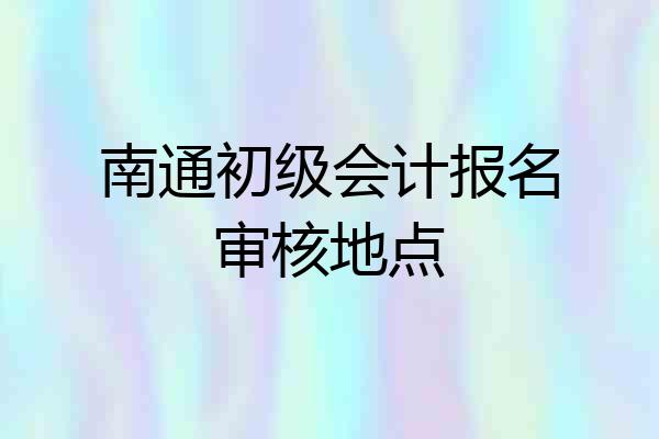 南通初级会计报名审核地点