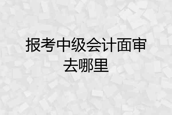 报考中级会计面审去哪里