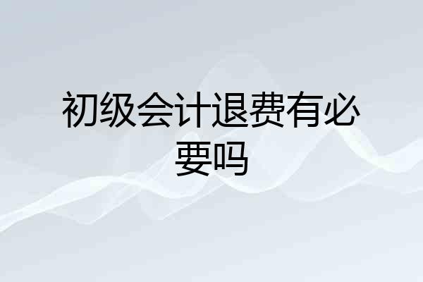 初级会计退费有必要吗