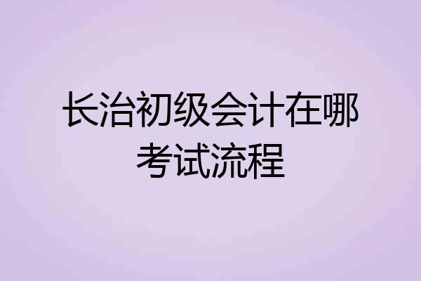 长治初级会计在哪考试流程